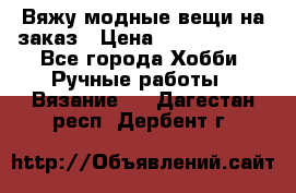 Вяжу модные вещи на заказ › Цена ­ 3000-10000 - Все города Хобби. Ручные работы » Вязание   . Дагестан респ.,Дербент г.